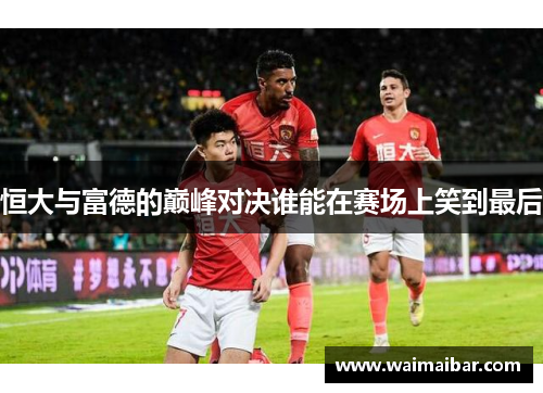 恒大与富德的巅峰对决谁能在赛场上笑到最后