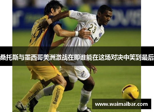 桑托斯与墨西哥美洲激战在即谁能在这场对决中笑到最后