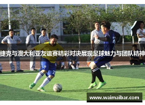 捷克与澳大利亚友谊赛精彩对决展现足球魅力与团队精神