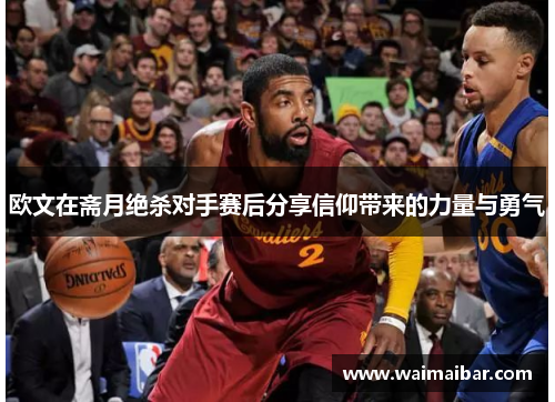 欧文在斋月绝杀对手赛后分享信仰带来的力量与勇气