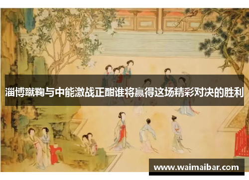 淄博蹴鞠与中能激战正酣谁将赢得这场精彩对决的胜利