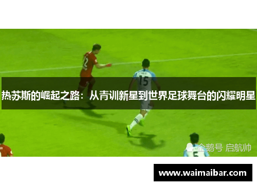 热苏斯的崛起之路：从青训新星到世界足球舞台的闪耀明星