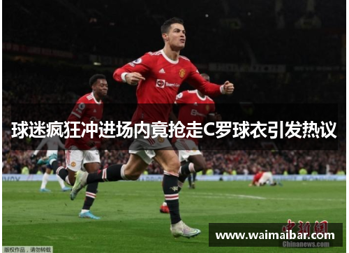 球迷疯狂冲进场内竟抢走C罗球衣引发热议